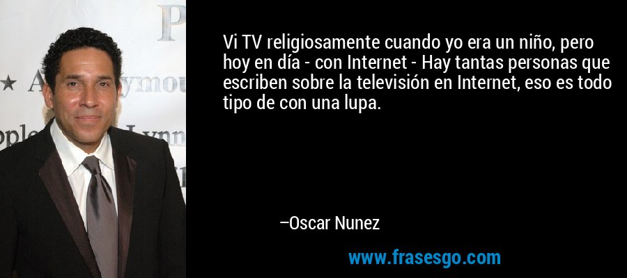 Vi TV religiosamente cuando yo era un niño, pero hoy en día - con Internet - Hay tantas personas que escriben sobre la televisión en Internet, eso es todo tipo de con una lupa. – Oscar Nunez