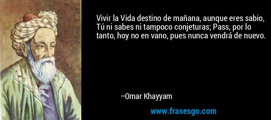 Vivir la Vida destino de mañana, aunque eres sabio, Tú ni sabes ni tampoco conjeturas; Pass, por lo tanto, hoy no en vano, pues nunca vendrá de nuevo. – Omar Khayyam