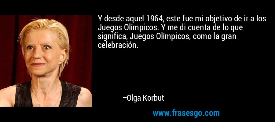 Y desde aquel 1964, este fue mi objetivo de ir a los Juegos Olímpicos. Y me di cuenta de lo que significa, Juegos Olímpicos, como la gran celebración. – Olga Korbut