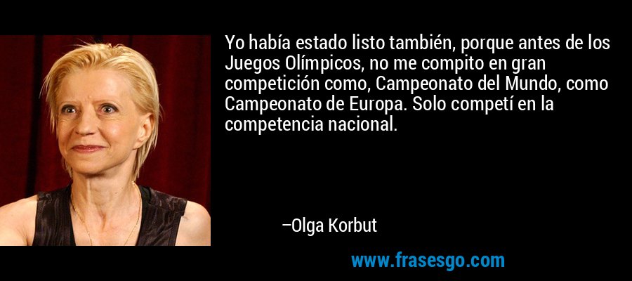 Yo había estado listo también, porque antes de los Juegos Olímpicos, no me compito en gran competición como, Campeonato del Mundo, como Campeonato de Europa. Solo competí en la competencia nacional. – Olga Korbut
