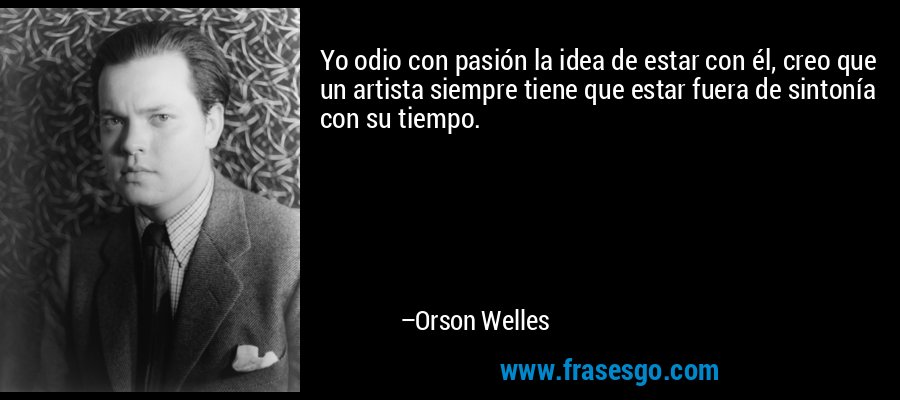 Yo odio con pasión la idea de estar con él, creo que un artista siempre tiene que estar fuera de sintonía con su tiempo. – Orson Welles