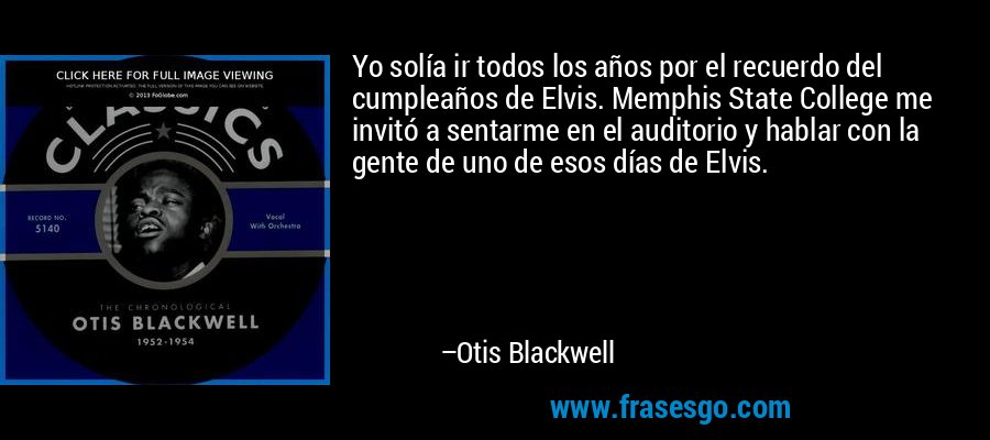 Yo solía ir todos los años por el recuerdo del cumpleaños de Elvis. Memphis State College me invitó a sentarme en el auditorio y hablar con la gente de uno de esos días de Elvis. – Otis Blackwell