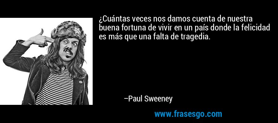 ¿Cuántas veces nos damos cuenta de nuestra buena fortuna de vivir en un país donde la felicidad es más que una falta de tragedia. – Paul Sweeney