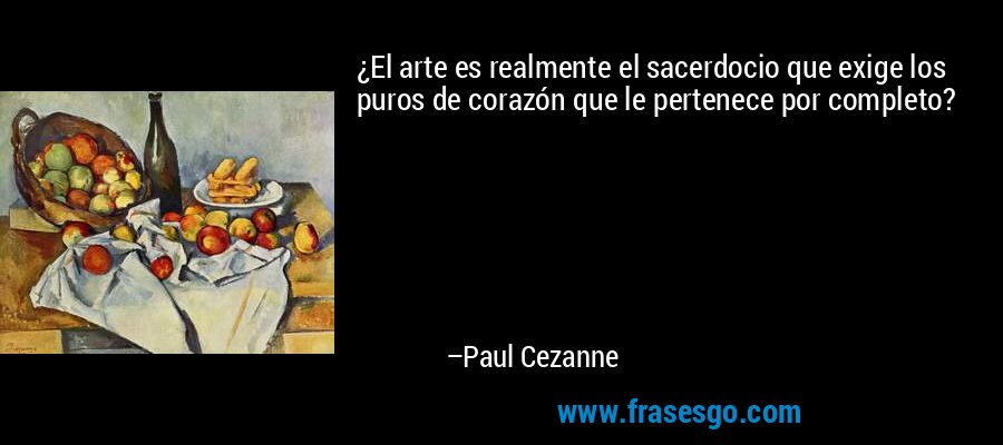 ¿El arte es realmente el sacerdocio que exige los puros de corazón que le pertenece por completo? – Paul Cezanne