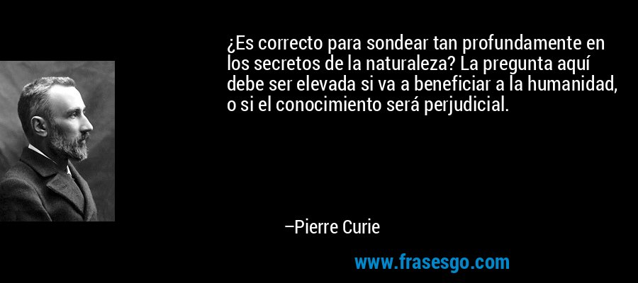 ¿Es correcto para sondear tan profundamente en los secretos de la naturaleza? La pregunta aquí debe ser elevada si va a beneficiar a la humanidad, o si el conocimiento será perjudicial. – Pierre Curie