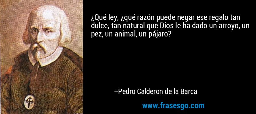 ¿Qué ley, ¿qué razón puede negar ese regalo tan dulce, tan natural que Dios le ha dado un arroyo, un pez, un animal, un pájaro? – Pedro Calderon de la Barca