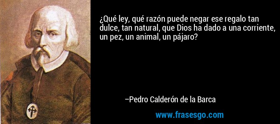 ¿Qué ley, qué razón puede negar ese regalo tan dulce, tan natural, que Dios ha dado a una corriente, un pez, un animal, un pájaro? – Pedro Calderón de la Barca
