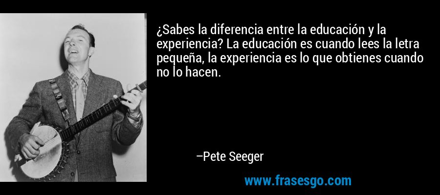 ¿Sabes la diferencia entre la educación y la experiencia? La educación es cuando lees la letra pequeña, la experiencia es lo que obtienes cuando no lo hacen. – Pete Seeger