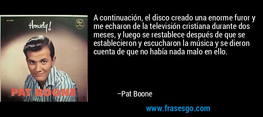 A continuación, el disco creado una enorme furor y me echaron de la televisión cristiana durante dos meses, y luego se restablece después de que se establecieron y escucharon la música y se dieron cuenta de que no había nada malo en ello. – Pat Boone