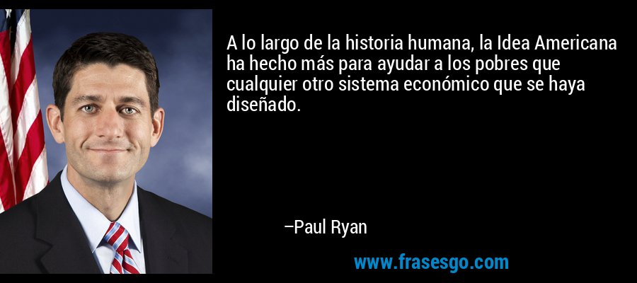 A lo largo de la historia humana, la Idea Americana ha hecho más para ayudar a los pobres que cualquier otro sistema económico que se haya diseñado. – Paul Ryan