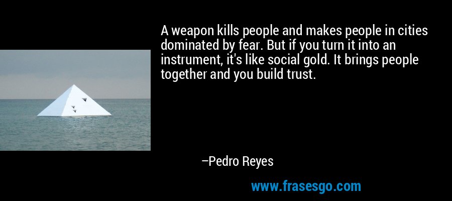 A weapon kills people and makes people in cities dominated by fear. But if you turn it into an instrument, it's like social gold. It brings people together and you build trust. – Pedro Reyes