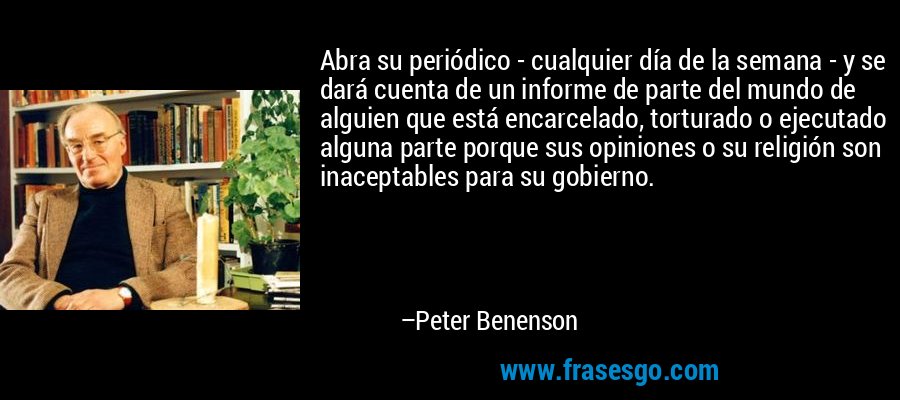 Abra su periódico - cualquier día de la semana - y se dará cuenta de un informe de parte del mundo de alguien que está encarcelado, torturado o ejecutado alguna parte porque sus opiniones o su religión son inaceptables para su gobierno. – Peter Benenson