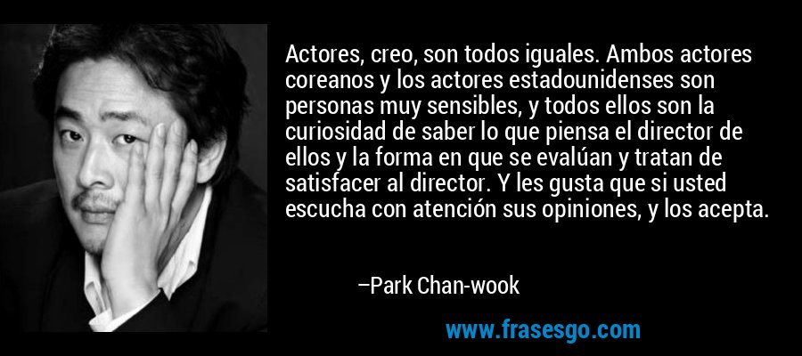 Actores, creo, son todos iguales. Ambos actores coreanos y los actores estadounidenses son personas muy sensibles, y todos ellos son la curiosidad de saber lo que piensa el director de ellos y la forma en que se evalúan y tratan de satisfacer al director. Y les gusta que si usted escucha con atención sus opiniones, y los acepta. – Park Chan-wook