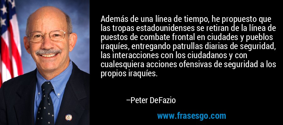 Además de una línea de tiempo, he propuesto que las tropas estadounidenses se retiran de la línea de puestos de combate frontal en ciudades y pueblos iraquíes, entregando patrullas diarias de seguridad, las interacciones con los ciudadanos y con cualesquiera acciones ofensivas de seguridad a los propios iraquíes. – Peter DeFazio