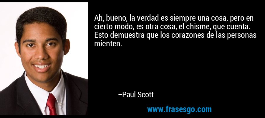 Ah, bueno, la verdad es siempre una cosa, pero en cierto modo, es otra cosa, el chisme, que cuenta. Esto demuestra que los corazones de las personas mienten. – Paul Scott