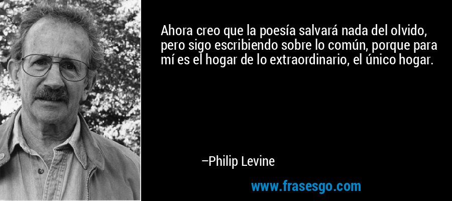 Ahora creo que la poesía salvará nada del olvido, pero sigo escribiendo sobre lo común, porque para mí es el hogar de lo extraordinario, el único hogar. – Philip Levine