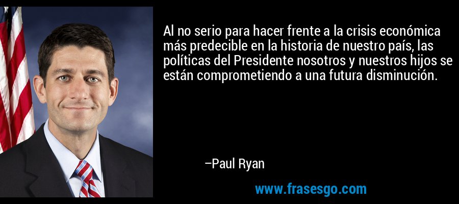 Al no serio para hacer frente a la crisis económica más predecible en la historia de nuestro país, las políticas del Presidente nosotros y nuestros hijos se están comprometiendo a una futura disminución. – Paul Ryan