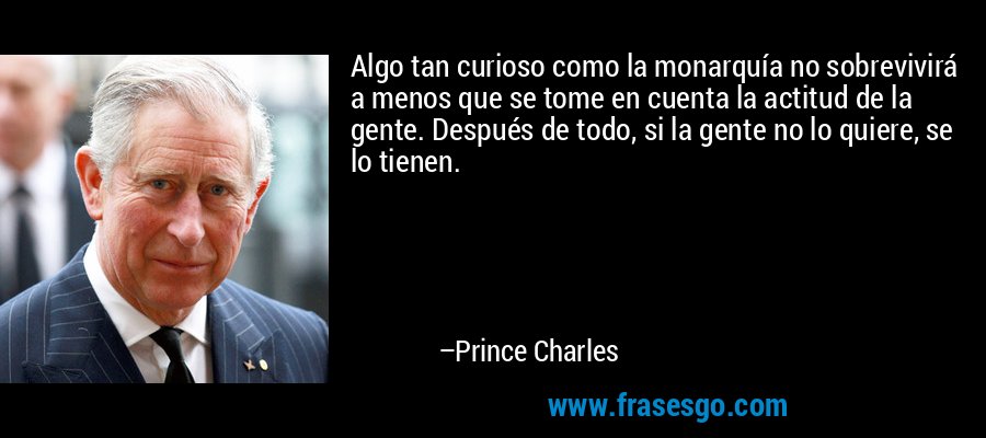 Algo tan curioso como la monarquía no sobrevivirá a menos que se tome en cuenta la actitud de la gente. Después de todo, si la gente no lo quiere, se lo tienen. – Prince Charles