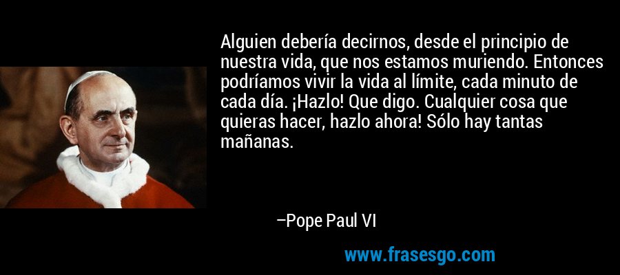 Alguien debería decirnos, desde el principio de nuestra vida, que nos estamos muriendo. Entonces podríamos vivir la vida al límite, cada minuto de cada día. ¡Hazlo! Que digo. Cualquier cosa que quieras hacer, hazlo ahora! Sólo hay tantas mañanas. – Pope Paul VI