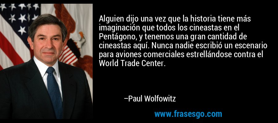 Alguien dijo una vez que la historia tiene más imaginación que todos los cineastas en el Pentágono, y tenemos una gran cantidad de cineastas aquí. Nunca nadie escribió un escenario para aviones comerciales estrellándose contra el World Trade Center. – Paul Wolfowitz