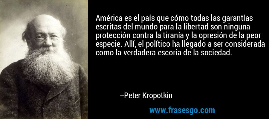 América es el país que cómo todas las garantías escritas del mundo para la libertad son ninguna protección contra la tiranía y la opresión de la peor especie. Allí, el político ha llegado a ser considerada como la verdadera escoria de la sociedad. – Peter Kropotkin