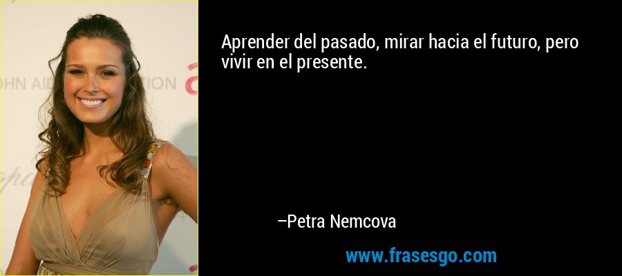 Aprender del pasado, mirar hacia el futuro, pero vivir en el presente. – Petra Nemcova