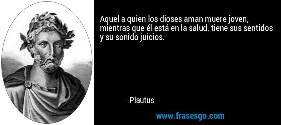 Aquel a quien los dioses aman muere joven, mientras que él está en la salud, tiene sus sentidos y su sonido juicios. – Plautus