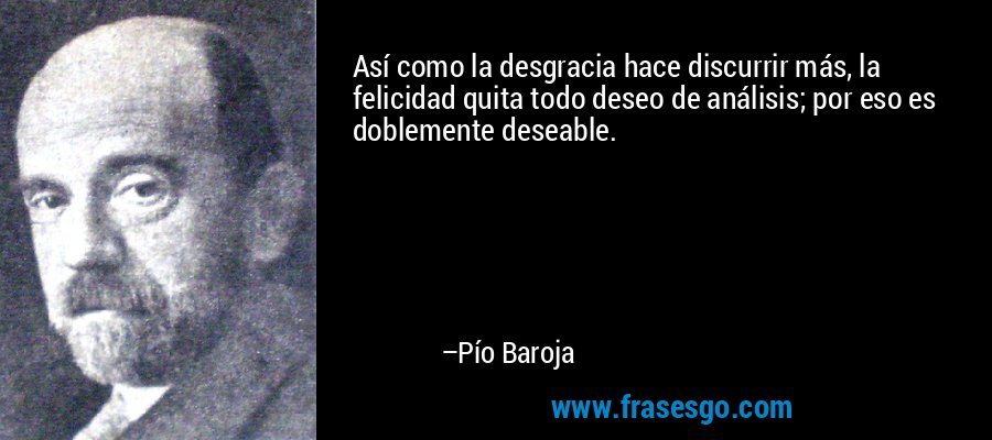 Así como la desgracia hace discurrir más, la felicidad quita todo deseo de análisis; por eso es doblemente deseable. – Pío Baroja