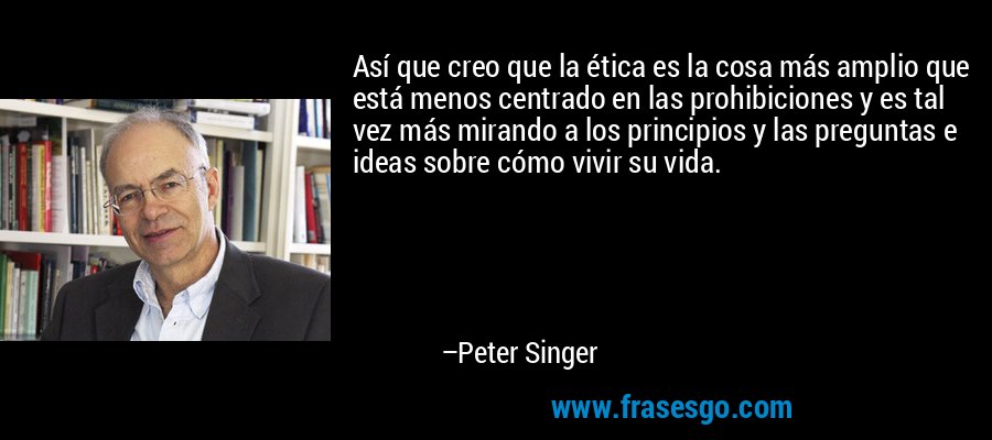 Así que creo que la ética es la cosa más amplio que está menos centrado en las prohibiciones y es tal vez más mirando a los principios y las preguntas e ideas sobre cómo vivir su vida. – Peter Singer