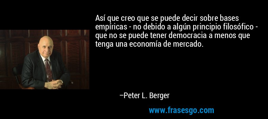 Así que creo que se puede decir sobre bases empíricas - no debido a algún principio filosófico - que no se puede tener democracia a menos que tenga una economía de mercado. – Peter L. Berger