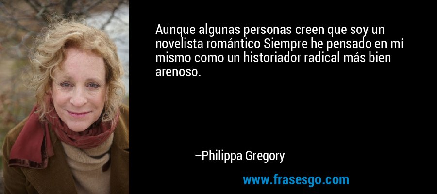 Aunque algunas personas creen que soy un novelista romántico Siempre he pensado en mí mismo como un historiador radical más bien arenoso. – Philippa Gregory