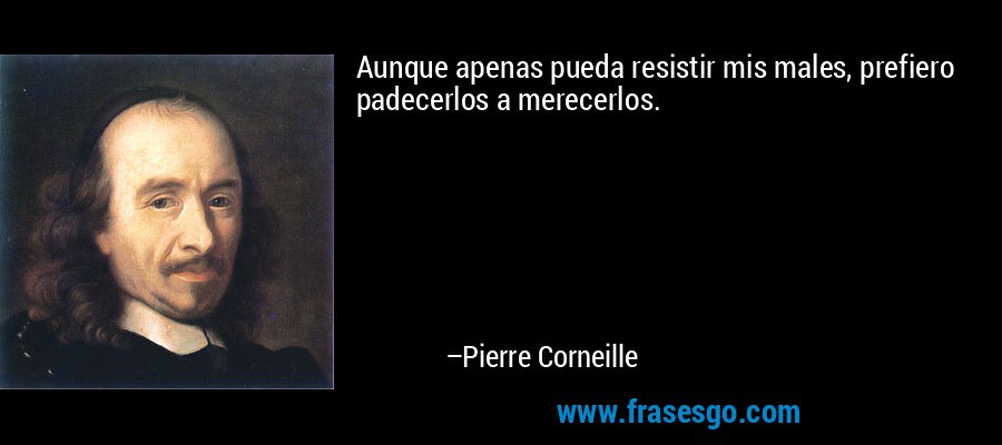 Aunque apenas pueda resistir mis males, prefiero padecerlos a merecerlos. – Pierre Corneille