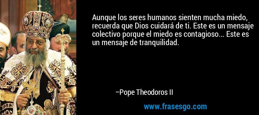 Aunque los seres humanos sienten mucha miedo, recuerda que Dios cuidará de ti. Este es un mensaje colectivo porque el miedo es contagioso... Este es un mensaje de tranquilidad. – Pope Theodoros II