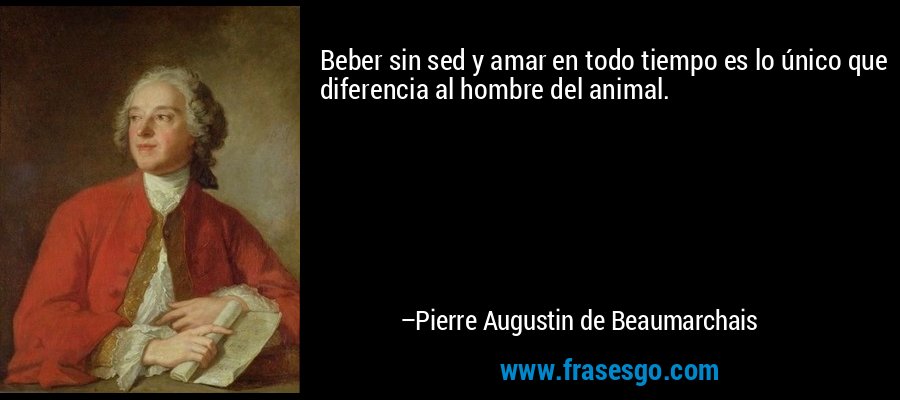 Beber sin sed y amar en todo tiempo es lo único que diferencia al hombre del animal. – Pierre Augustin de Beaumarchais