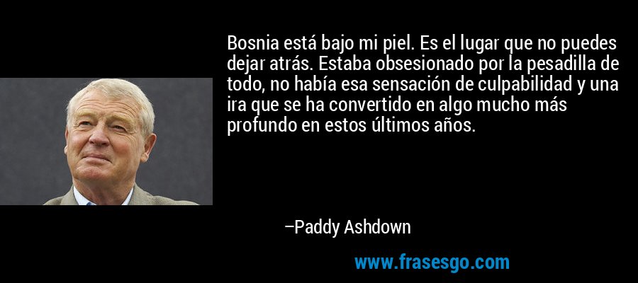 Bosnia está bajo mi piel. Es el lugar que no puedes dejar atrás. Estaba obsesionado por la pesadilla de todo, no había esa sensación de culpabilidad y una ira que se ha convertido en algo mucho más profundo en estos últimos años. – Paddy Ashdown