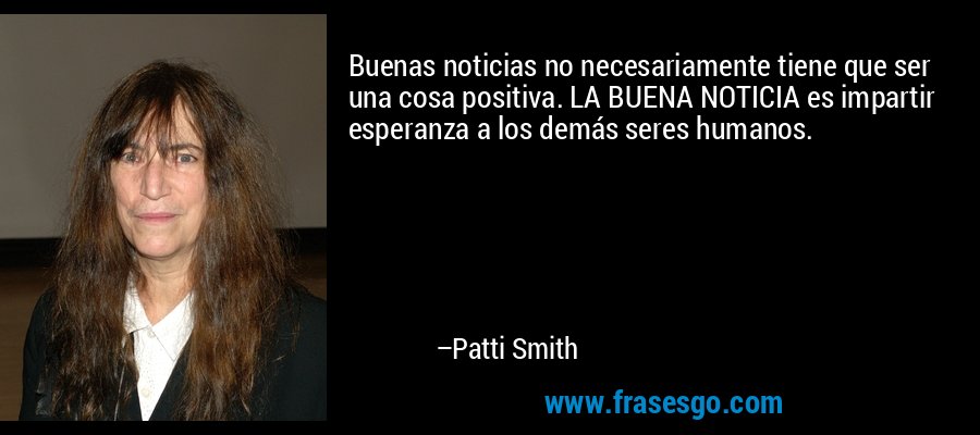 Buenas noticias no necesariamente tiene que ser una cosa positiva. LA BUENA NOTICIA es impartir esperanza a los demás seres humanos. – Patti Smith