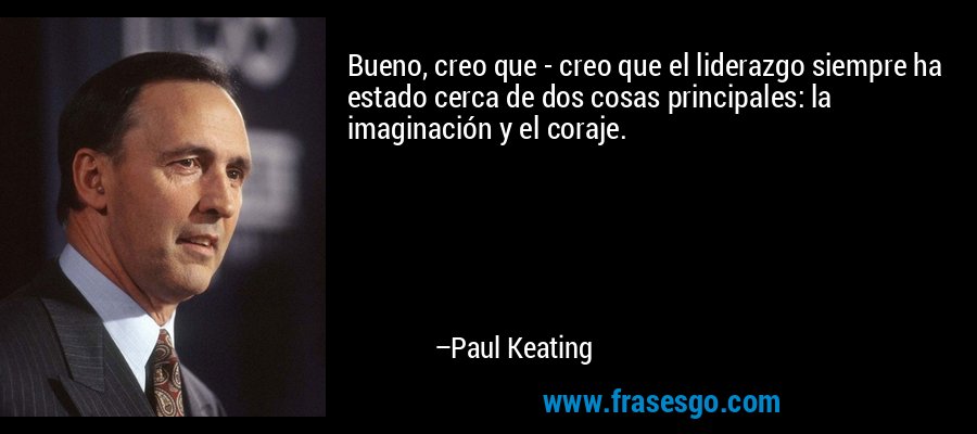 Bueno, creo que - creo que el liderazgo siempre ha estado cerca de dos cosas principales: la imaginación y el coraje. – Paul Keating