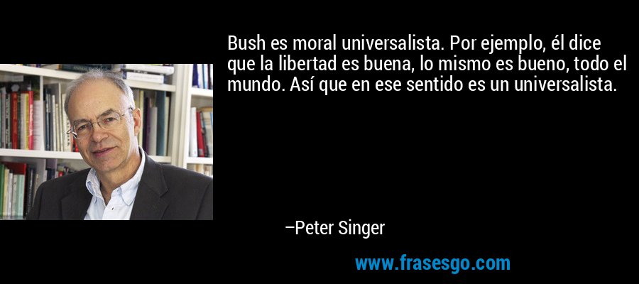 Bush es moral universalista. Por ejemplo, él dice que la libertad es buena, lo mismo es bueno, todo el mundo. Así que en ese sentido es un universalista. – Peter Singer