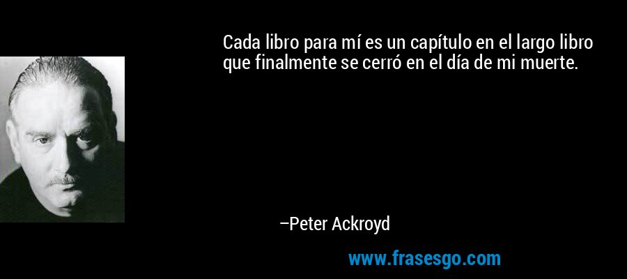 Cada libro para mí es un capítulo en el largo libro que finalmente se cerró en el día de mi muerte. – Peter Ackroyd