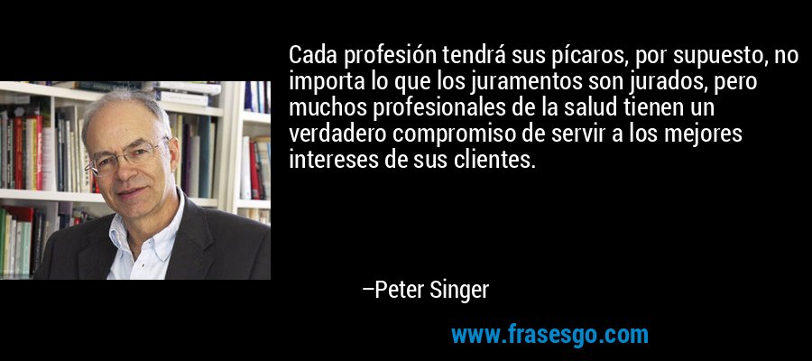Cada profesión tendrá sus pícaros, por supuesto, no importa lo que los juramentos son jurados, pero muchos profesionales de la salud tienen un verdadero compromiso de servir a los mejores intereses de sus clientes. – Peter Singer