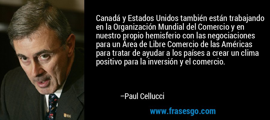 Canadá y Estados Unidos también están trabajando en la Organización Mundial del Comercio y en nuestro propio hemisferio con las negociaciones para un Área de Libre Comercio de las Américas para tratar de ayudar a los países a crear un clima positivo para la inversión y el comercio. – Paul Cellucci