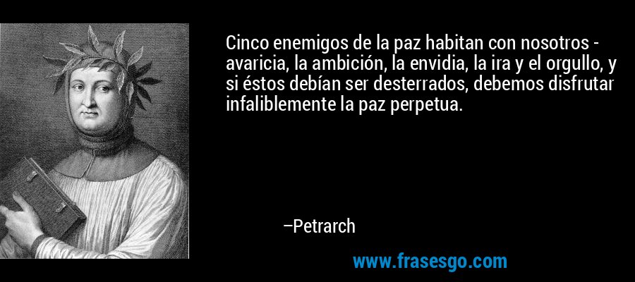 Cinco enemigos de la paz habitan con nosotros - avaricia, la ambición, la envidia, la ira y el orgullo, y si éstos debían ser desterrados, debemos disfrutar infaliblemente la paz perpetua. – Petrarch