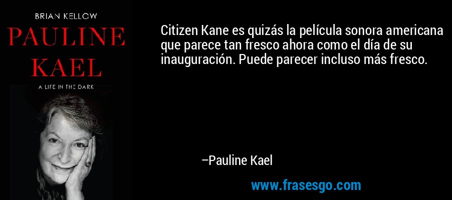 Citizen Kane es quizás la película sonora americana que parece tan fresco ahora como el día de su inauguración. Puede parecer incluso más fresco. – Pauline Kael