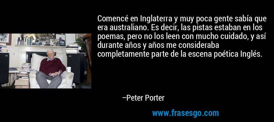 Comencé en Inglaterra y muy poca gente sabía que era australiano. Es decir, las pistas estaban en los poemas, pero no los leen con mucho cuidado, y así durante años y años me consideraba completamente parte de la escena poética Inglés. – Peter Porter