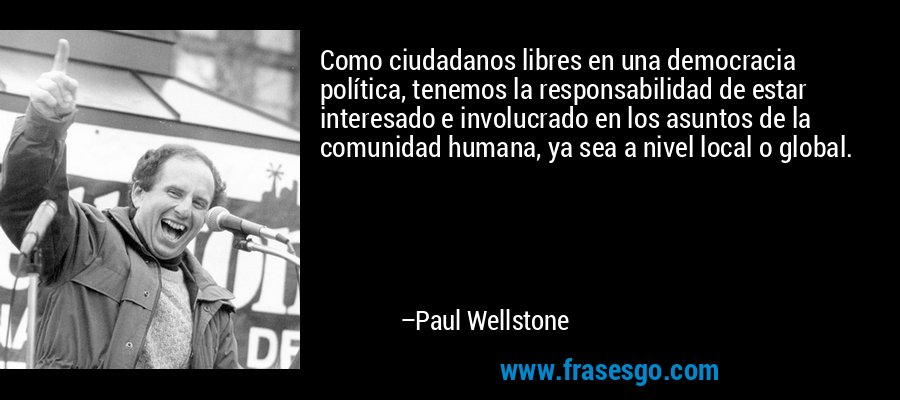 Como ciudadanos libres en una democracia política, tenemos la responsabilidad de estar interesado e involucrado en los asuntos de la comunidad humana, ya sea a nivel local o global. – Paul Wellstone
