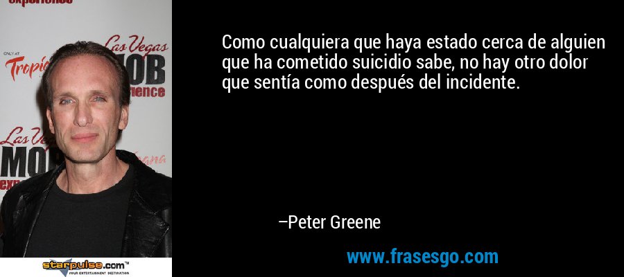 Como cualquiera que haya estado cerca de alguien que ha cometido suicidio sabe, no hay otro dolor que sentía como después del incidente. – Peter Greene