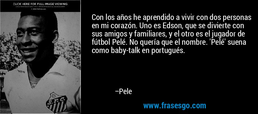 Con los años he aprendido a vivir con dos personas en mi corazón. Uno es Edson, que se divierte con sus amigos y familiares, y el otro es el jugador de fútbol Pelé. No quería que el nombre. 'Pelé' suena como baby-talk en portugués. – Pele