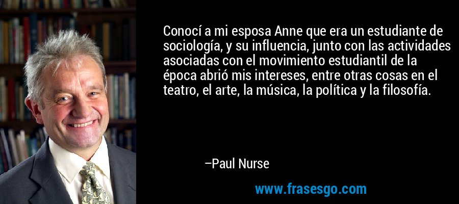 Conocí a mi esposa Anne que era un estudiante de sociología, y su influencia, junto con las actividades asociadas con el movimiento estudiantil de la época abrió mis intereses, entre otras cosas en el teatro, el arte, la música, la política y la filosofía. – Paul Nurse