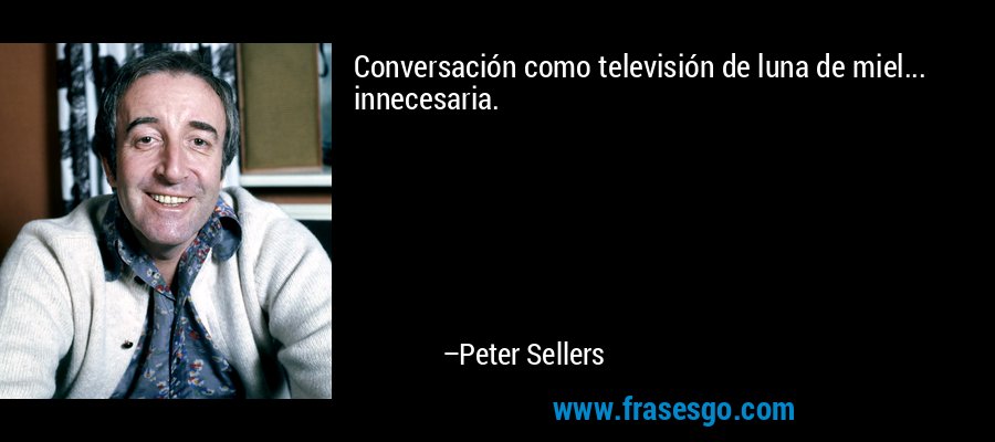 Conversación como televisión de luna de miel... innecesaria. – Peter Sellers