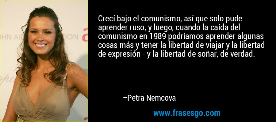 Crecí bajo el comunismo, así que solo pude aprender ruso, y luego, cuando la caída del comunismo en 1989 podríamos aprender algunas cosas más y tener la libertad de viajar y la libertad de expresión - y la libertad de soñar, de verdad. – Petra Nemcova